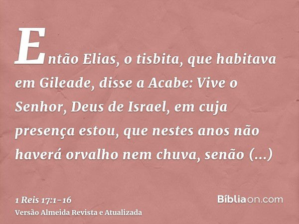 Então Elias, o tisbita, que habitava em Gileade, disse a Acabe: Vive o Senhor, Deus de Israel, em cuja presença estou, que nestes anos não haverá orvalho nem ch