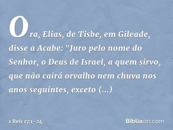 Ora, Elias, de Tisbe, em Gileade, disse a Acabe: "Juro pelo nome do Senhor, o Deus de Israel, a quem sirvo, que não cairá orvalho nem chuva nos anos seguintes, 