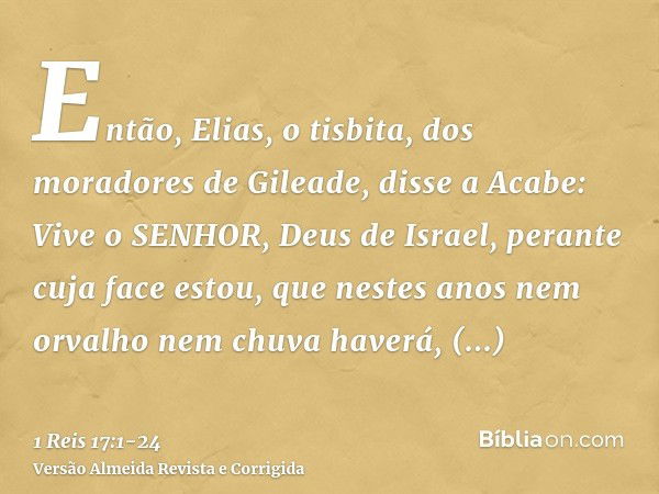 Então, Elias, o tisbita, dos moradores de Gileade, disse a Acabe: Vive o SENHOR, Deus de Israel, perante cuja face estou, que nestes anos nem orvalho nem chuva 