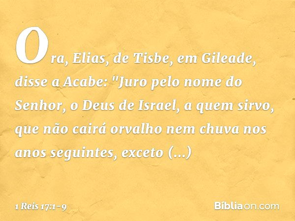 Ora, Elias, de Tisbe, em Gileade, disse a Acabe: "Juro pelo nome do Senhor, o Deus de Israel, a quem sirvo, que não cairá orvalho nem chuva nos anos seguintes, 