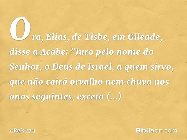 Ora, Elias, de Tisbe, em Gileade, disse a Acabe: "Juro pelo nome do Senhor, o Deus de Israel, a quem sirvo, que não cairá orvalho nem chuva nos anos seguintes, 