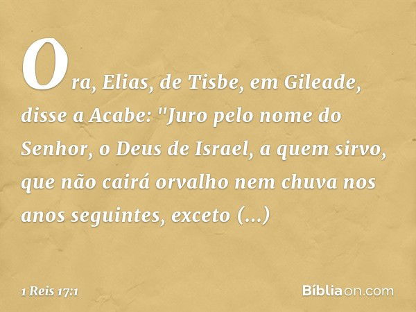 Ora, Elias, de Tisbe, em Gileade, disse a Acabe: "Juro pelo nome do Senhor, o Deus de Israel, a quem sirvo, que não cairá orvalho nem chuva nos anos seguintes, 