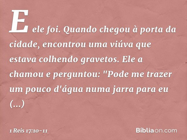 E ele foi. Quando chegou à porta da cidade, encontrou uma viúva que estava colhendo gravetos. Ele a chamou e perguntou: "Pode me trazer um pouco d'água numa jar