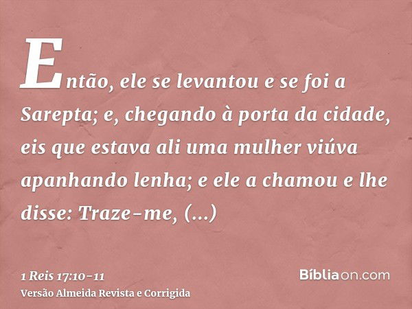 Então, ele se levantou e se foi a Sarepta; e, chegando à porta da cidade, eis que estava ali uma mulher viúva apanhando lenha; e ele a chamou e lhe disse: Traze