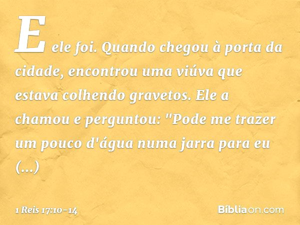 E ele foi. Quando chegou à porta da cidade, encontrou uma viúva que estava colhendo gravetos. Ele a chamou e perguntou: "Pode me trazer um pouco d'água numa jar