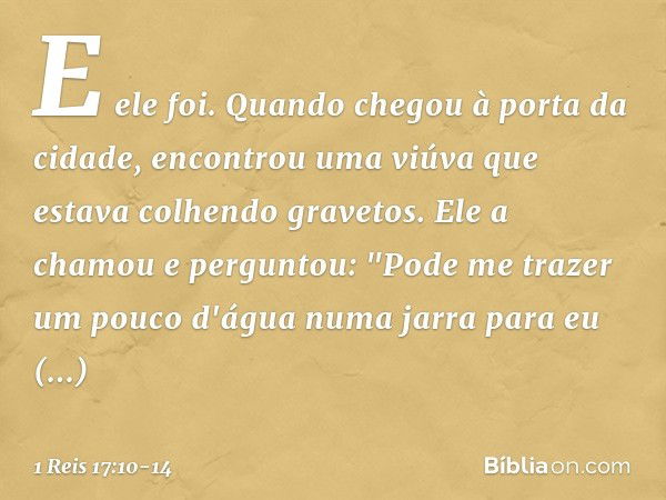 E ele foi. Quando chegou à porta da cidade, encontrou uma viúva que estava colhendo gravetos. Ele a chamou e perguntou: "Pode me trazer um pouco d'água numa jar