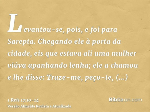 Levantou-se, pois, e foi para Sarepta. Chegando ele à porta da cidade, eis que estava ali uma mulher viúva apanhando lenha; ele a chamou e lhe disse: Traze-me, 