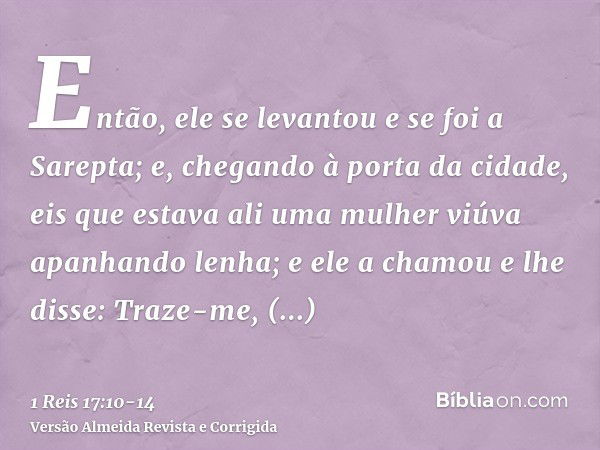 Então, ele se levantou e se foi a Sarepta; e, chegando à porta da cidade, eis que estava ali uma mulher viúva apanhando lenha; e ele a chamou e lhe disse: Traze