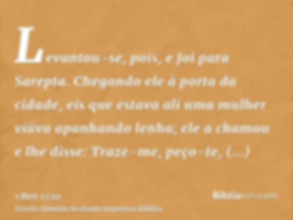 Levantou-se, pois, e foi para Sarepta. Chegando ele à porta da cidade, eis que estava ali uma mulher viúva apanhando lenha; ele a chamou e lhe disse: Traze-me, 