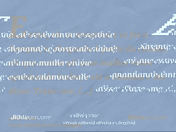Então, ele se levantou e se foi a Sarepta; e, chegando à porta da cidade, eis que estava ali uma mulher viúva apanhando lenha; e ele a chamou e lhe disse: Traze