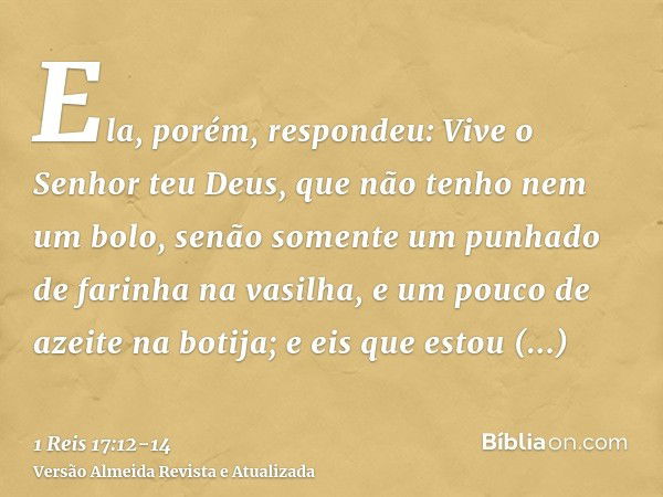 Ela, porém, respondeu: Vive o Senhor teu Deus, que não tenho nem um bolo, senão somente um punhado de farinha na vasilha, e um pouco de azeite na botija; e eis 