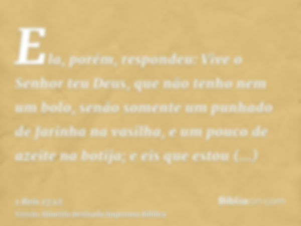 Ela, porém, respondeu: Vive o Senhor teu Deus, que não tenho nem um bolo, senão somente um punhado de farinha na vasilha, e um pouco de azeite na botija; e eis 