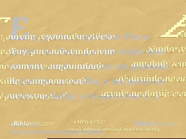 Ela, porém, respondeu: Vive o Senhor teu Deus, que não tenho nem um bolo, senão somente um punhado de farinha na vasilha, e um pouco de azeite na botija; e eis