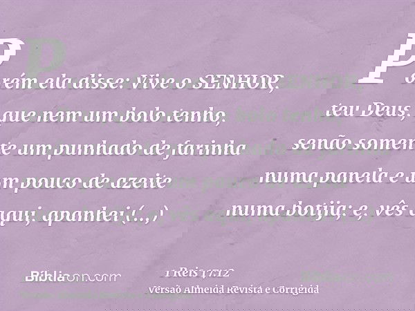 Porém ela disse: Vive o SENHOR, teu Deus, que nem um bolo tenho, senão somente um punhado de farinha numa panela e um pouco de azeite numa botija; e, vês aqui,