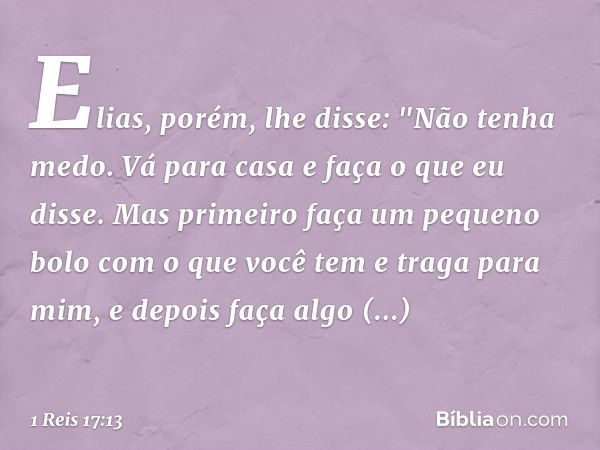 Elias, porém, lhe disse: "Não tenha medo. Vá para casa e faça o que eu disse. Mas primeiro faça um pequeno bolo com o que você tem e traga para mim, e depois fa