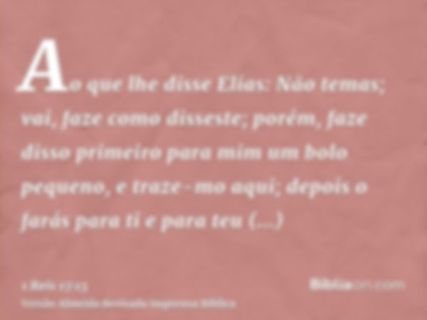 Ao que lhe disse Elias: Não temas; vai, faze como disseste; porém, faze disso primeiro para mim um bolo pequeno, e traze-mo aqui; depois o farás para ti e para 