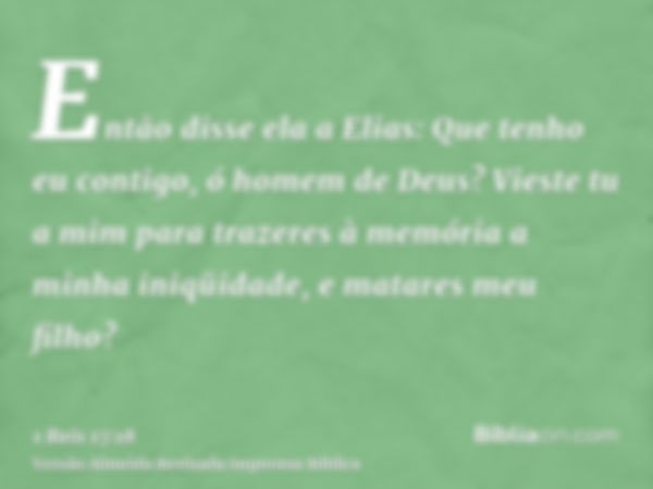 Então disse ela a Elias: Que tenho eu contigo, ó homem de Deus? Vieste tu a mim para trazeres à memória a minha iniqüidade, e matares meu filho?