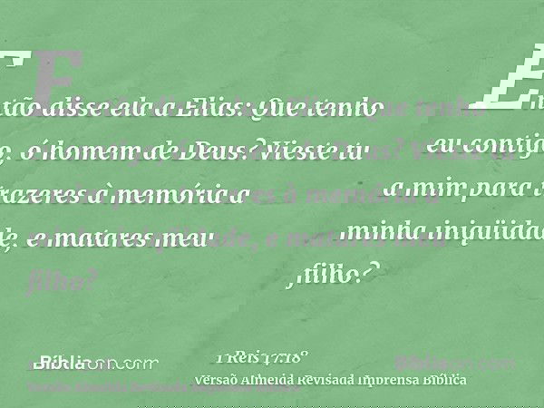 Então disse ela a Elias: Que tenho eu contigo, ó homem de Deus? Vieste tu a mim para trazeres à memória a minha iniqüidade, e matares meu filho?