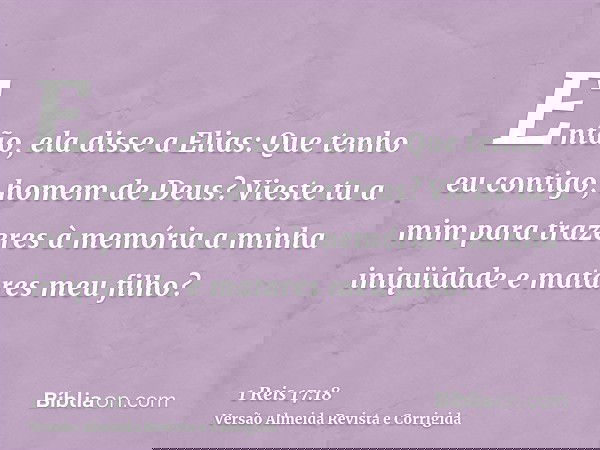 Então, ela disse a Elias: Que tenho eu contigo, homem de Deus? Vieste tu a mim para trazeres à memória a minha iniqüidade e matares meu filho?