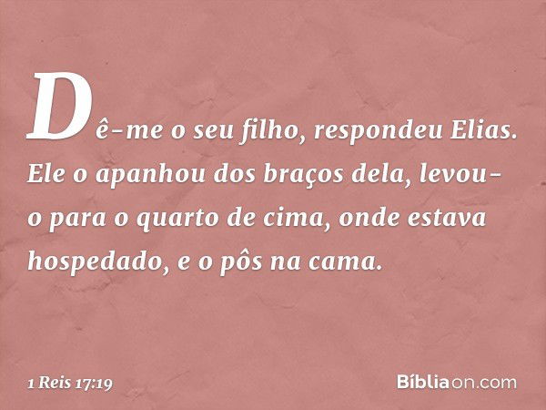 "Dê-me o seu filho", respondeu Elias. Ele o apanhou dos braços dela, levou-o para o quarto de cima, onde estava hospedado, e o pôs na cama. -- 1 Reis 17:19