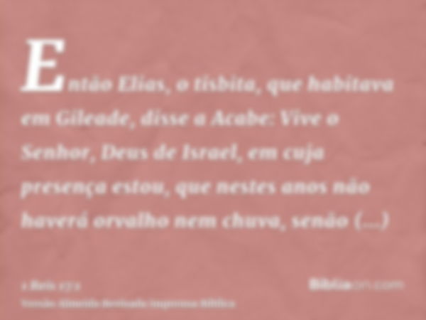 Então Elias, o tisbita, que habitava em Gileade, disse a Acabe: Vive o Senhor, Deus de Israel, em cuja presença estou, que nestes anos não haverá orvalho nem ch