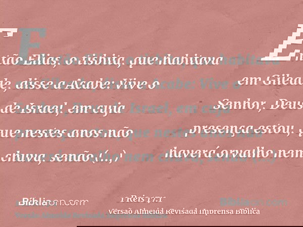 Então Elias, o tisbita, que habitava em Gileade, disse a Acabe: Vive o Senhor, Deus de Israel, em cuja presença estou, que nestes anos não haverá orvalho nem ch