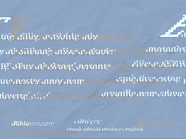 Então, Elias, o tisbita, dos moradores de Gileade, disse a Acabe: Vive o SENHOR, Deus de Israel, perante cuja face estou, que nestes anos nem orvalho nem chuva 