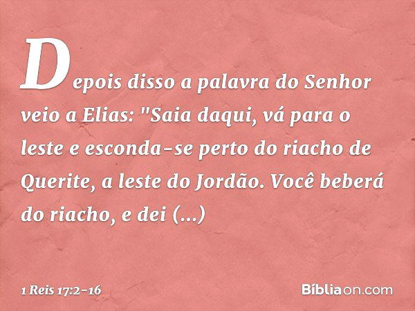 Depois disso a palavra do Senhor veio a Elias: "Saia daqui, vá para o leste e esconda-se perto do riacho de Querite, a leste do Jordão. Você beberá do riacho, e