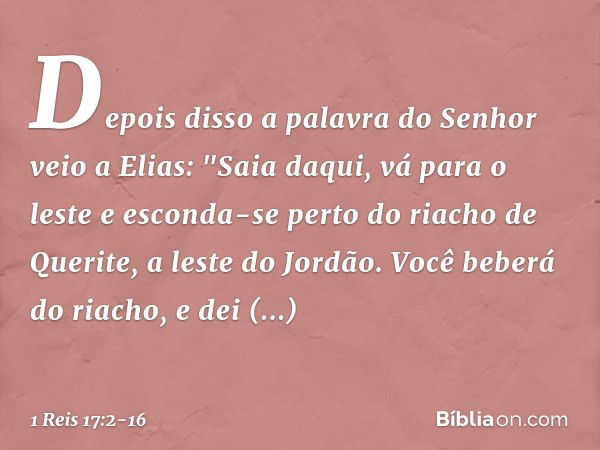 Depois disso a palavra do Senhor veio a Elias: "Saia daqui, vá para o leste e esconda-se perto do riacho de Querite, a leste do Jordão. Você beberá do riacho, e