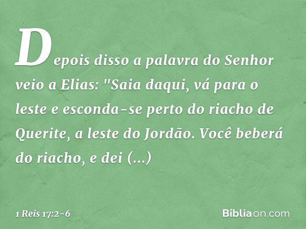 Depois disso a palavra do Senhor veio a Elias: "Saia daqui, vá para o leste e esconda-se perto do riacho de Querite, a leste do Jordão. Você beberá do riacho, e