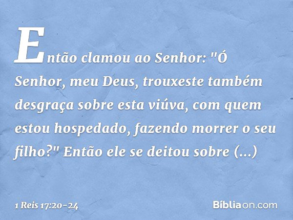 Então clamou ao Senhor: "Ó Senhor, meu Deus, trouxeste também desgraça sobre esta viúva, com quem estou hospedado, fazendo morrer o seu filho?" Então ele se dei