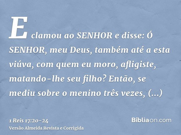 E clamou ao SENHOR e disse: Ó SENHOR, meu Deus, também até a esta viúva, com quem eu moro, afligiste, matando-lhe seu filho?Então, se mediu sobre o menino três 