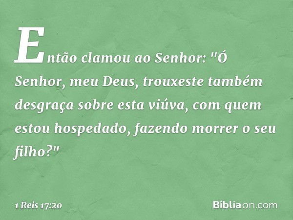 Então clamou ao Senhor: "Ó Senhor, meu Deus, trouxeste também desgraça sobre esta viúva, com quem estou hospedado, fazendo morrer o seu filho?" -- 1 Reis 17:20