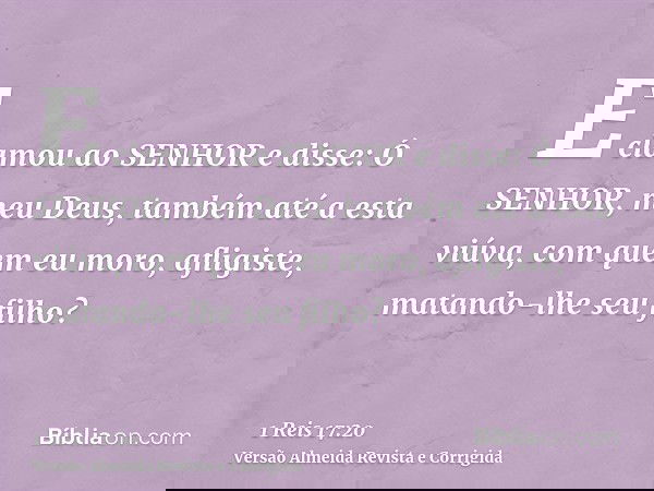 E clamou ao SENHOR e disse: Ó SENHOR, meu Deus, também até a esta viúva, com quem eu moro, afligiste, matando-lhe seu filho?