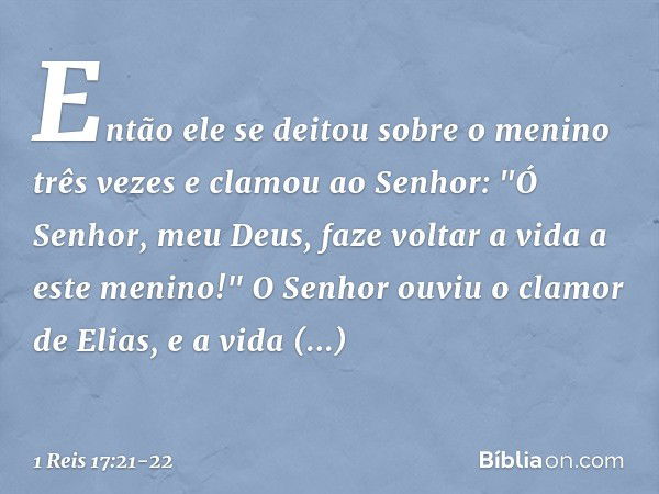 Então ele se deitou sobre o menino três vezes e clamou ao Senhor: "Ó Senhor, meu Deus, faze voltar a vida a este menino!" O Senhor ouviu o clamor de Elias, e a 