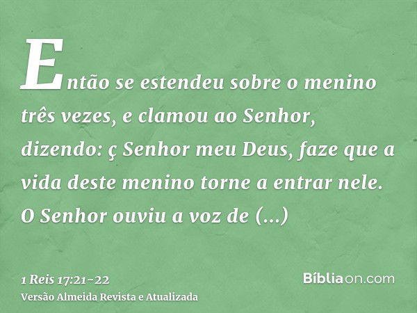 Então se estendeu sobre o menino três vezes, e clamou ao Senhor, dizendo: ç Senhor meu Deus, faze que a vida deste menino torne a entrar nele.O Senhor ouviu a v