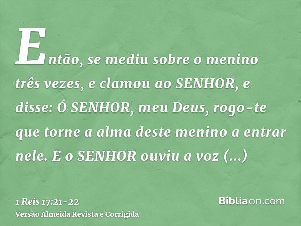 Então, se mediu sobre o menino três vezes, e clamou ao SENHOR, e disse: Ó SENHOR, meu Deus, rogo-te que torne a alma deste menino a entrar nele.E o SENHOR ouviu