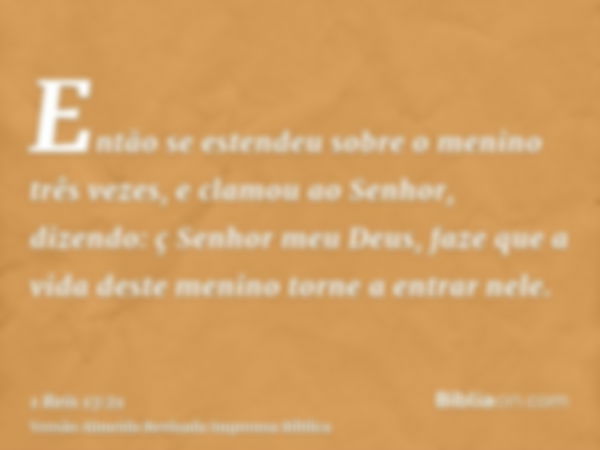 Então se estendeu sobre o menino três vezes, e clamou ao Senhor, dizendo: ç Senhor meu Deus, faze que a vida deste menino torne a entrar nele.