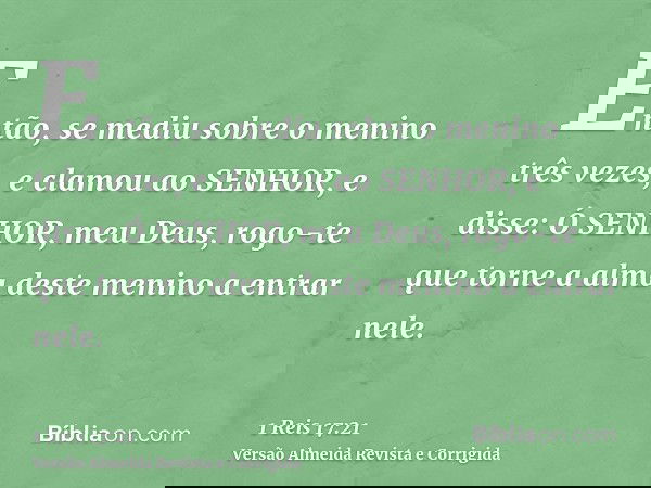 Então, se mediu sobre o menino três vezes, e clamou ao SENHOR, e disse: Ó SENHOR, meu Deus, rogo-te que torne a alma deste menino a entrar nele.