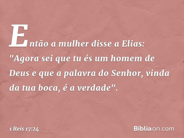 Então a mulher disse a Elias: "Agora sei que tu és um homem de Deus e que a palavra do Senhor, vinda da tua boca, é a verdade". -- 1 Reis 17:24