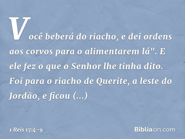 Você beberá do riacho, e dei ordens aos corvos para o alimentarem lá". E ele fez o que o Senhor lhe tinha dito. Foi para o riacho de Querite, a leste do Jordão,