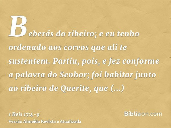 Beberás do ribeiro; e eu tenho ordenado aos corvos que ali te sustentem.Partiu, pois, e fez conforme a palavra do Senhor; foi habitar junto ao ribeiro de Querit