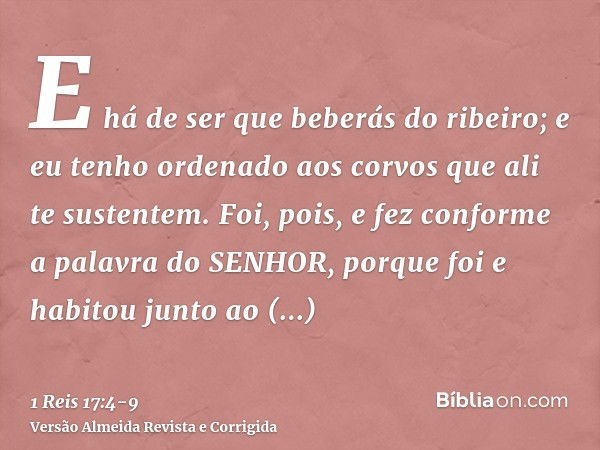 E há de ser que beberás do ribeiro; e eu tenho ordenado aos corvos que ali te sustentem.Foi, pois, e fez conforme a palavra do SENHOR, porque foi e habitou junt