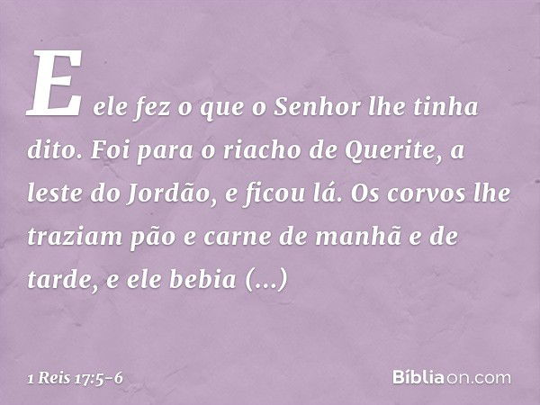 E ele fez o que o Senhor lhe tinha dito. Foi para o riacho de Querite, a leste do Jordão, e ficou lá. Os corvos lhe traziam pão e carne de manhã e de tarde, e e