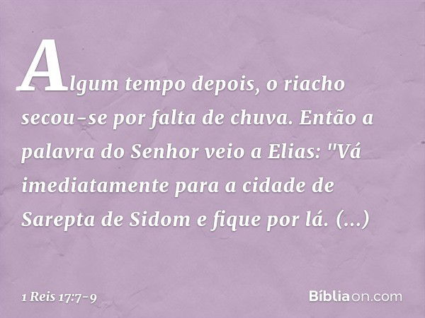 Algum tempo depois, o riacho secou-se por falta de chuva. Então a palavra do Senhor veio a Elias: "Vá imediatamente para a cidade de Sarepta de Sidom e fique po