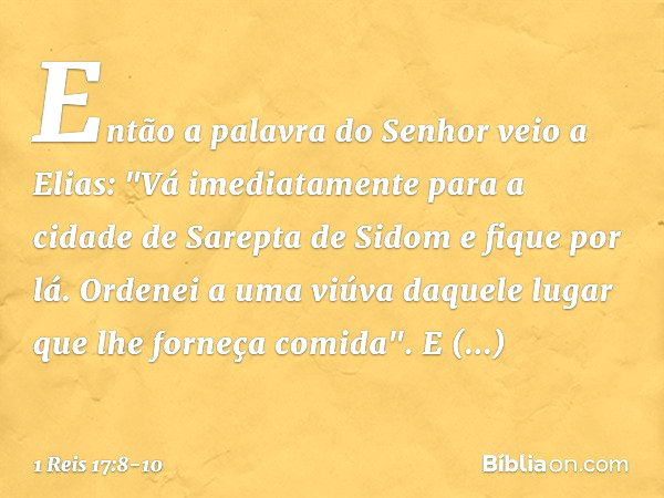 Então a palavra do Senhor veio a Elias: "Vá imediatamente para a cidade de Sarepta de Sidom e fique por lá. Ordenei a uma viúva daquele lugar que lhe forneça co