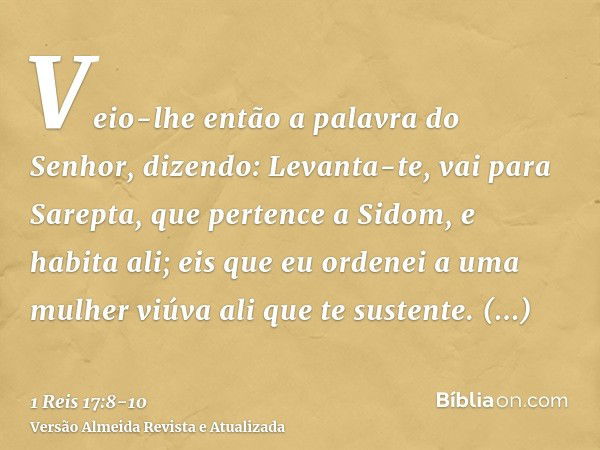 Veio-lhe então a palavra do Senhor, dizendo:Levanta-te, vai para Sarepta, que pertence a Sidom, e habita ali; eis que eu ordenei a uma mulher viúva ali que te s