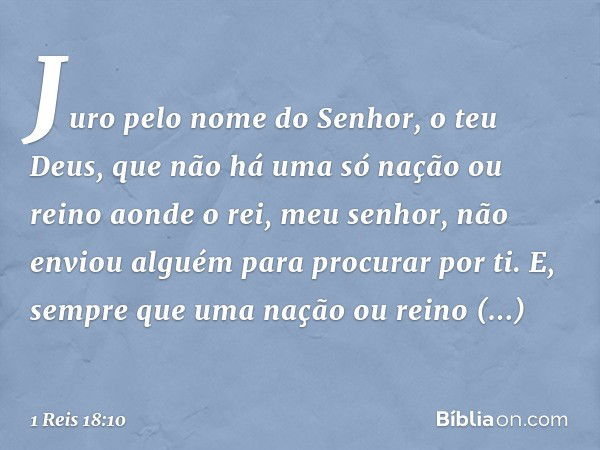 Juro pelo nome do Senhor, o teu Deus, que não há uma só nação ou reino aonde o rei, meu senhor, não enviou alguém para procurar por ti. E, sempre que uma nação 