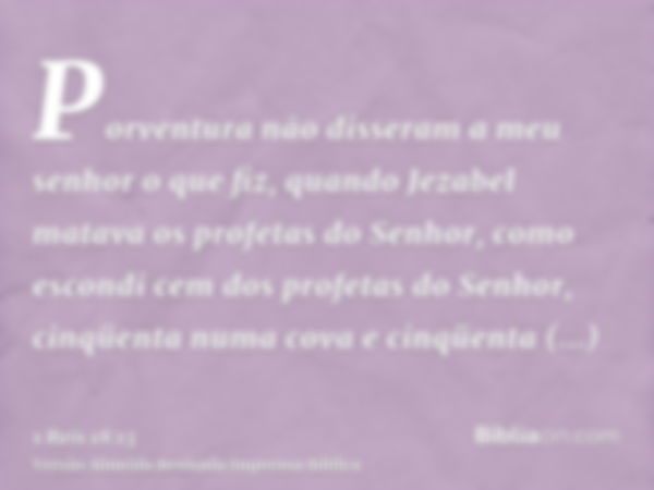 Porventura não disseram a meu senhor o que fiz, quando Jezabel matava os profetas do Senhor, como escondi cem dos profetas do Senhor, cinqüenta numa cova e cinq