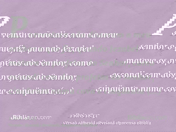 Porventura não disseram a meu senhor o que fiz, quando Jezabel matava os profetas do Senhor, como escondi cem dos profetas do Senhor, cinqüenta numa cova e cinq